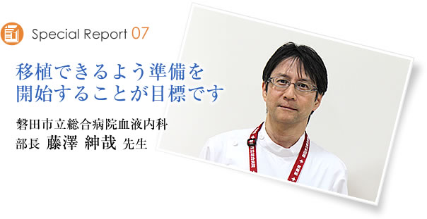 Special Report07 移植できるよう準備を開始することが目標です 磐田市立総合病院血液内科 部長 藤澤紳哉先生